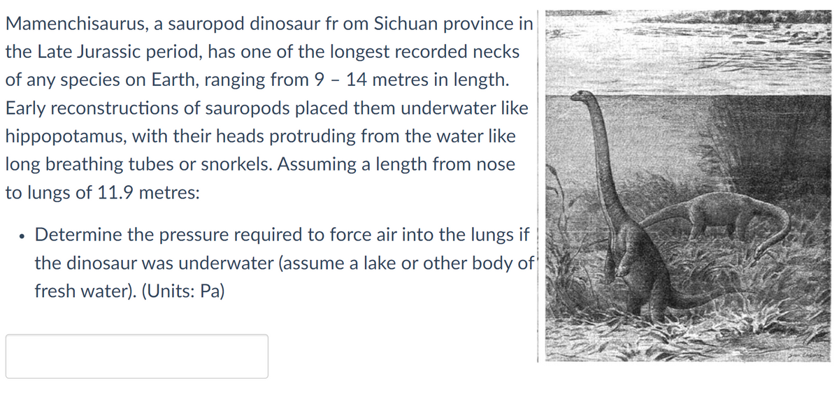 Mamenchisaurus, a sauropod dinosaur fr om Sichuan province in
the Late Jurassic period, has one of the longest recorded necks
of any species on Earth, ranging from 9 - 14 metres in length.
Early reconstructions of sauropods placed them underwater like
hippopotamus, with their heads protruding from the water like
long breathing tubes or snorkels. Assuming a length from nose
to lungs of 11.9 metres:
Determine the pressure required to force air into the lungs if
the dinosaur was underwater (assume a lake or other body of
fresh water). (Units: Pa)
