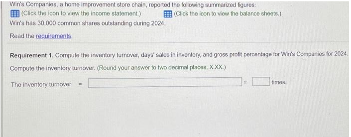 Win's Companies, a home improvement store chain, reported the following summarized figures:
(Click the icon to view the income statement.)
(Click the icon to view the balance sheets.)
Win's has 30,000 common shares outstanding during 2024.
Read the requirements.
Requirement 1. Compute the inventory turnover, days' sales in inventory, and gross profit percentage for Win's Companies for 2024.
Compute the inventory turnover. (Round your answer to two decimal places, X.XX.)
The inventory turnover =
times.