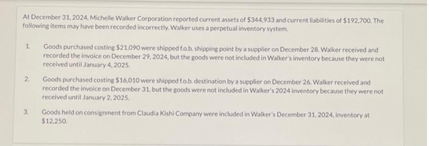 At December 31, 2024, Michelle Walker Corporation reported current assets of $344,933 and current liabilities of $192,700. The
following items may have been recorded incorrectly. Walker uses a perpetual inventory system.
1.
2.
3.
Goods purchased costing $21,090 were shipped fo.b. shipping point by a supplier on December 28. Walker received and
recorded the invoice on December 29, 2024, but the goods were not included in Walker's inventory because they were not
received until January 4, 2025.
Goods purchased costing $16,010 were shipped f.o.b. destination by a supplier on December 26. Walker received and
recorded the invoice on December 31, but the goods were not included in Walker's 2024 inventory because they were not
received until January 2, 2025.
Goods held on consignment from Claudia Kishi Company were included in Walker's December 31, 2024, inventory at
$12,250.