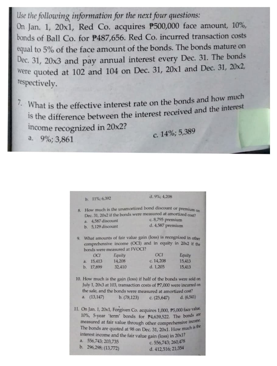 Use the following information for the next four questions:
On Jan. 1, 20x1, Red Co. acquires P500,000 face amount, 10%,
bonds of Ball Co, for P487,656. Red Co. incurred transaction costs
equal to 5% of the face amount of the bonds. The bonds mature on
Dec. 31, 20x3 and pay annual interest every Dec. 31. The bonds
were quoted at 102 and 104 on Dec. 31, 20x1 and Dec. 31, 20x2,
respectively.
* What is the effective interest rate on the bonds and how much
Is the difference between the interest received and the interest
income recognized in 20x2?
a. 9%; 3,861
c. 14%; 5,389
d. 9%; 4,208
b. 11%; 6,392
8. How much is the unamortized bond discount or premium
Dec. 31, 20x2 if the bonds were measured at amortized cos
c. 8,795 premium
d. 4,587 premium
4,587 discount
b. 5,129 discount
a.
9. What amounts of fair value gain (loss) is recognized in other
comprehensive income (OCI) and in equity in 20x2 if the
bonds were measured at FVOCI?
OCI
Еquity
14,208
OCI
Equity
15,413
с. 14,208
15,413
b. 17,899
a.
32,410
d. 1,205
15,413
10. How much is the gain (loss) if half of the bonds were sold on
July 1, 20x3 at 103, transaction costs of P7,000 were incurred on
the sale, and the bonds were measured at amortized cost?
a. (13,147)
b. (78,123)
c. (25,647)
d. (6,541)
11. On Jan. 1, 20x1, Forgiven Co. acquires 1,000, P5,000 face value,
10%, 5-year 'term' bonds for P4.639,522. The bonds are
measured at fair value through other comprehensive incolme
The bonds are quoted at 98 on Dec. 31, 20x1. How much 15 ue
interest income and the fair value gain (loss) in 20x1?
a. 556,743; 203,735
b. 296,298; (13,772)
c. 556,743; 260,478
d. 412,516; 21,354
