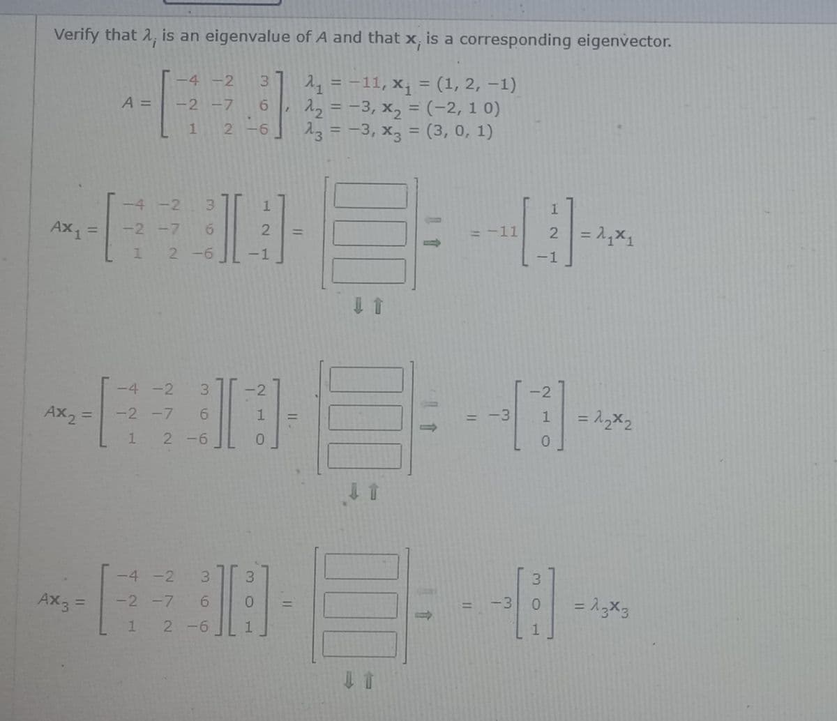 Verify that 2, is an eigenvalue of A and that x, is a corresponding eigenvector.
= -11, x¡ = (1, 2, –1)
22 = -3, x, = (-2, 1 0)
23 = -3, x3 = (3, 0, 1)
4 -2
3.
A =
-2 -7 6
21
%3D
%3D
9-
%3D
-4 -2
3.
1.
Ax1 =
2= 1X1
-2 -7 6
= -11
%3D
%3D
1 2 -6
-1
-1
-4 -2
3.
2
-2
Ax2 =
-2 -7
= -3
%3D
%3D
1
2 -6
0.
J會
-4 -2
3.
3.
Ax3 =
-2 -7
-3
%3D
%3D
%3D
2 -6
