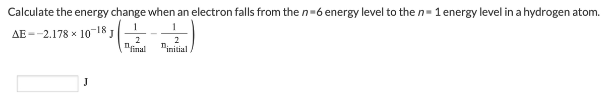 Calculate the energy change when an electron falls from then=6 energy level to the n= 1 energy level in a hydrogen atom.
1
AE =-2.178 × 10¬18 J
1
2
"final
2
n.
"initial
J
