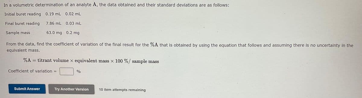 In a volumetric determination of an analyte A, the data obtained and their standard deviations are as follows:
Initial buret reading
0.19 mL 0.02 mL
Final buret reading
7.86 mL 0.03 mL
Sample mass
63.0 mg 0.2 mg
From the data, find the coefficient of variation of the final result for the %A that is obtained by using the equation that follows and assuming there is no uncertainty in the
equivalent mass.
%A= titrant volume x equivalent mass x 100 %/ sample mass
Coefficient of variation =
Submit Answer
%
Try Another Version
10 item attempts remaining