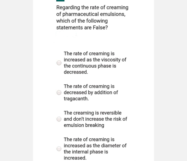 Regarding the rate of creaming
of pharmaceutical emulsions,
which of the following
statements are False?
The rate of creaming is
increased as the viscosity of
the continuous phase is
decreased.
The rate of creaming is
decreased by addition of
tragacanth.
The creaming is reversible
and don't increase the risk of
emulsion breaking
The rate of creaming is
increased as the diameter of
the internal phase is
increased.