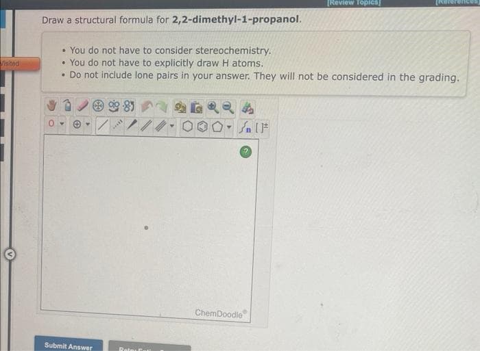 Visited
Draw a structural formula for 2,2-dimethyl-1-propanol.
▸
You do not have to consider stereochemistry.
• You do not have to explicitly draw H atoms.
. Do not include lone pairs in your answer. They will not be considered in the grading.
✪
Submit Answer
981
***
Retos Ent!
Y
Sn [F
?
[Review Topics]
ChemDoodle
rences