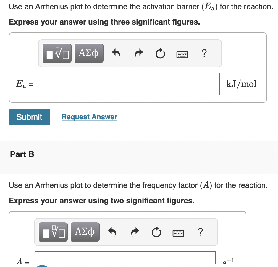 Use an Arrhenius plot to determine the activation barrier (Ea) for the reaction.
Express your answer using three significant figures.
VE ΑΣΦ
Ea =
Submit
Part B
Request Answer
A =
Ć
?
Use an Arrhenius plot to determine the frequency factor (A) for the reaction.
Express your answer using two significant figures.
VE ΑΣΦ
Ć
?
kJ/mol
U
-1