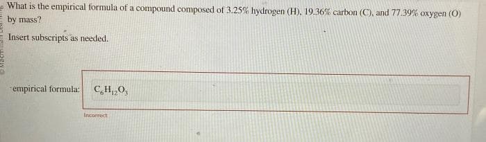 What is the empirical formula of a compound composed of 3.25% hydrogen (H), 19.36% carbon (C), and 77.39% oxygen (0)
by mass?
Insert subscripts as needed.
empirical formula:
C6H₁203
Incorrect