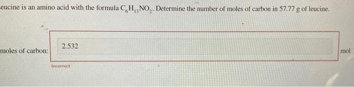 Leucine is an amino acid with the formula C, H, NO₂. Determine the number of moles of carbon in 57.77 g of leucine.
moles of carbon:
2.532
Incorrect
mol