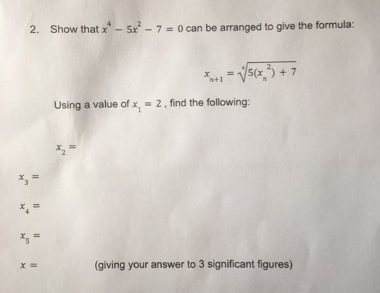 2. Show that x - 5x² - 7 = 0 can be arranged to give the formula:
x
n+1
= √√5(x₂²) + 7
Using a value of x = 2, find the following:
x₂ =
11
x₁ =
X5
||
x =
(giving your answer to 3 significant figures)