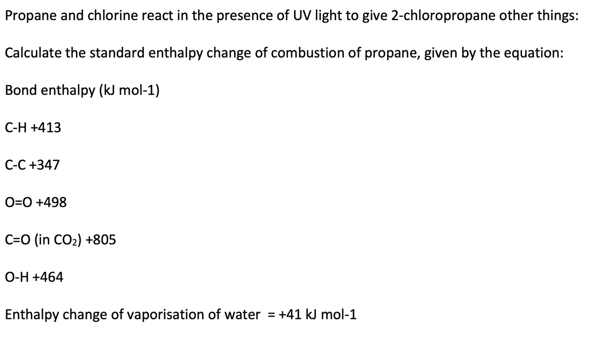 Propane and chlorine react in the presence of UV light to give 2-chloropropane other things:
Calculate the standard enthalpy change of combustion of propane, given by the equation:
Bond enthalpy (kJ mol-1)
C-H +413
C-C +347
O=0 +498
C=O (in CO₂) +805
O-H+464
Enthalpy change of vaporisation of water = +41 kJ mol-1