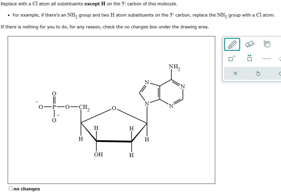 Replace with a C1 atom all substituents except H on the 5' carbon of this molecule.
• For example, if there's an NH₂ group and two H atom substituents on the 5' carbon, replace the NH₂ group with a Cl atom.
If there is nothing for you to do, for any reason, check the no changes box under the drawing area.
0-
Ono changes
-P-O-CH₂
H
H
OH
H
H
H
NH₂
X
3