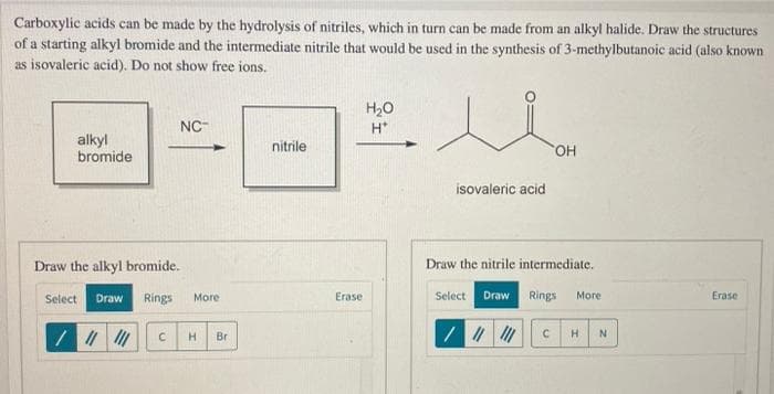 Carboxylic acids can be made by the hydrolysis of nitriles, which in turn can be made from an alkyl halide. Draw the structures
of a starting alkyl bromide and the intermediate nitrile that would be used in the synthesis of 3-methylbutanoic acid (also known
as isovaleric acid). Do not show free ions.
alkyl
bromide
Draw the alkyl bromide.
NC
nitrile
Select
Draw
Rings
More
C H Br
Erase
H₂O
OH
isovaleric acid
Draw the nitrile intermediate.
Select Draw Rings More
/
C
H
N
Erase