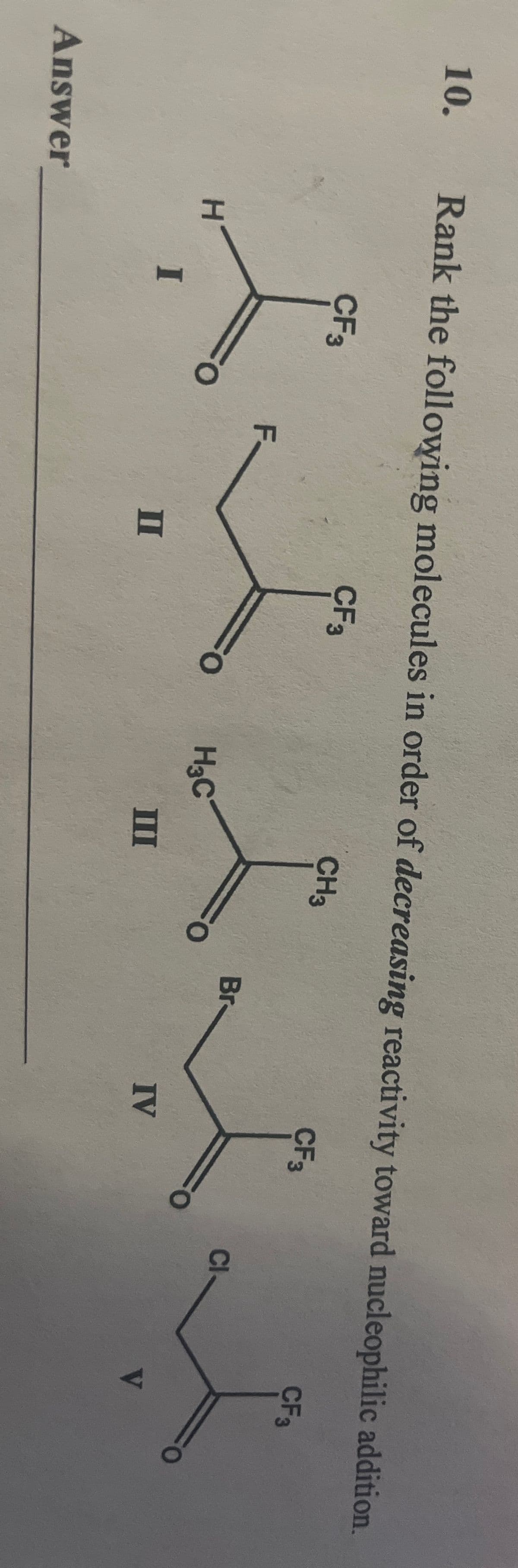 10.
Answer
Rank the following molecules in order of decreasing reactivity toward nucleophilic addition.
CF3
CF3
CF3
H
I
CF 3
F
CH3
Br
IV
H3C
II
III
Cl
V