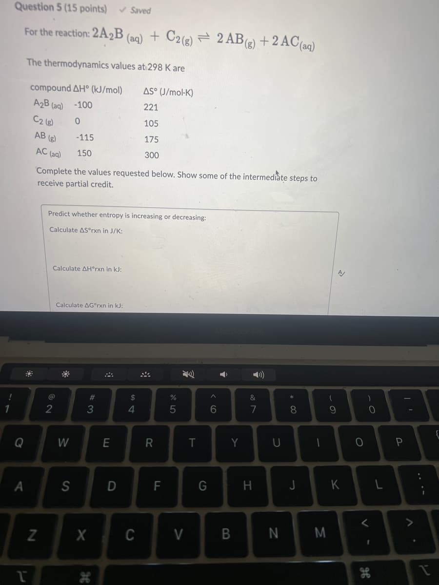 !
1
Question 5 (15 points) ✓ Saved
For the reaction: 2A2B (aq) + C2(g) = 2 AB (g) + 2 AC (aq)
Q
A
The thermodynamics values at 298 K are
compound AH° (kJ/mol)
AS (J/mol-K)
A₂B (aq) -100
221
C2 (8)
0
105
175
300
T
AB (g)
AC (aq)
N
Complete the values requested below. Show some of the intermediate steps to
receive partial credit.
Predict whether entropy is increasing or decreasing:
Calculate AS°rxn in J/K:
-115
150
Calculate AH°rxn in kJ:
2
Calculate AGºrxn in kJ:
W
S
#3
X
H
E
D
$
4
C
R
LL
F
%
5
V
T
G
^
6
A
Y
B
&
7
H
U
N
* 00
8
J
1
(
9
M
K
O
)
0
<
1
H
P
{