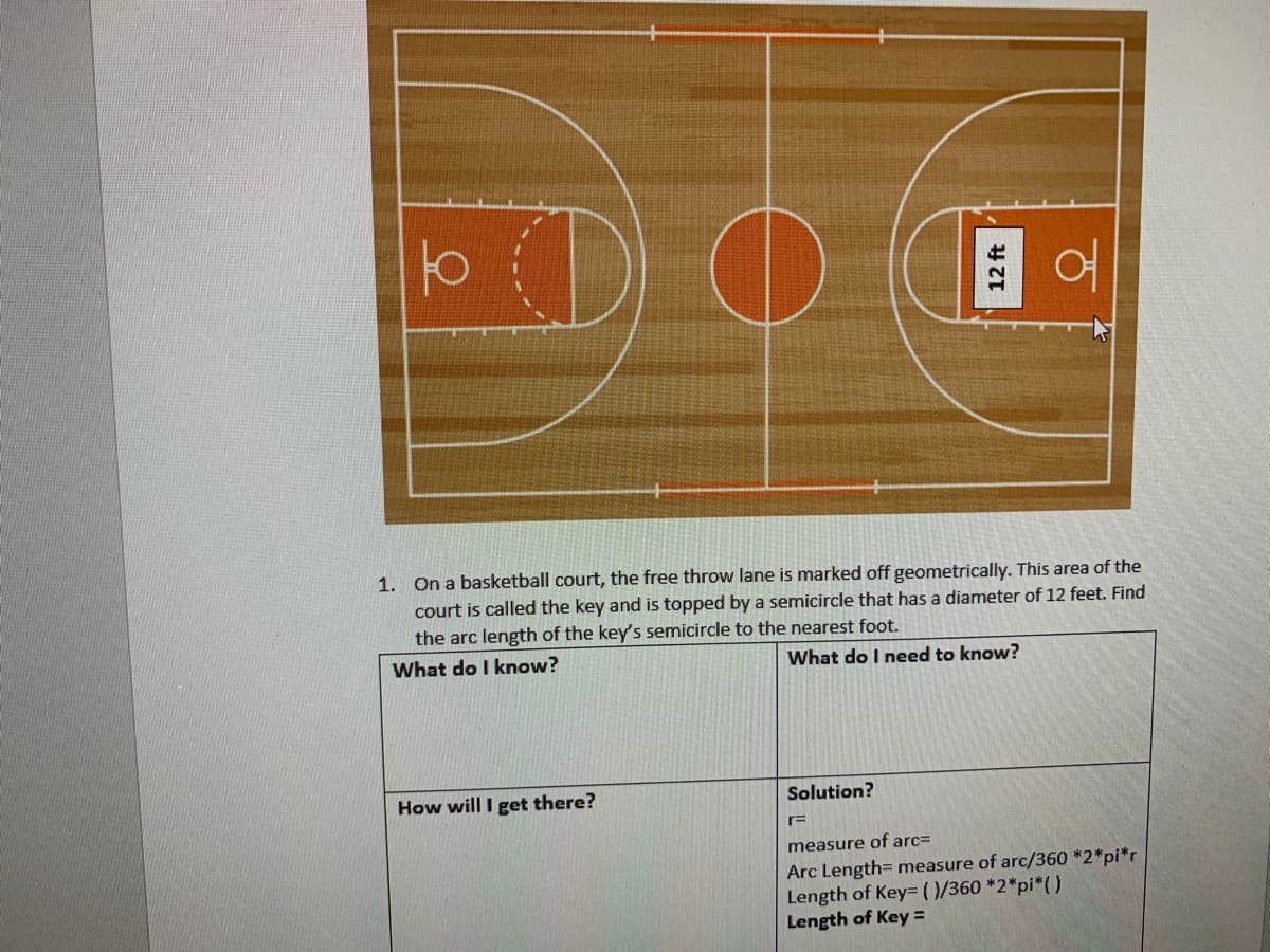 1. On a basketball court, the free throw lane is marked off geometrically. This area of the
court is called the key and is topped by a semicircle that has a diameter of 12 feet. Find
the arc length of the key's semicircle to the nearest foot.
What do I know?
What do I need to know?
How will I get there?
Solution?
r=
measure of arc=
Arc Length= measure of arc/360 *2*pi*r
Length of Key= (0/360 *2*pi*()
Length of Key =
12 ft
