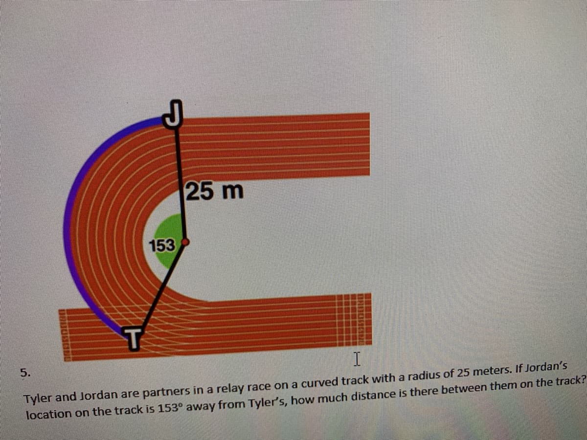 25 m
153
5.
Tyler and Jordan are partners in a relay race on a curved track with a radius of 25 meters. If Jordan's
location on the track is 153° away from Tyler's, how much distance is there between them on the track?
