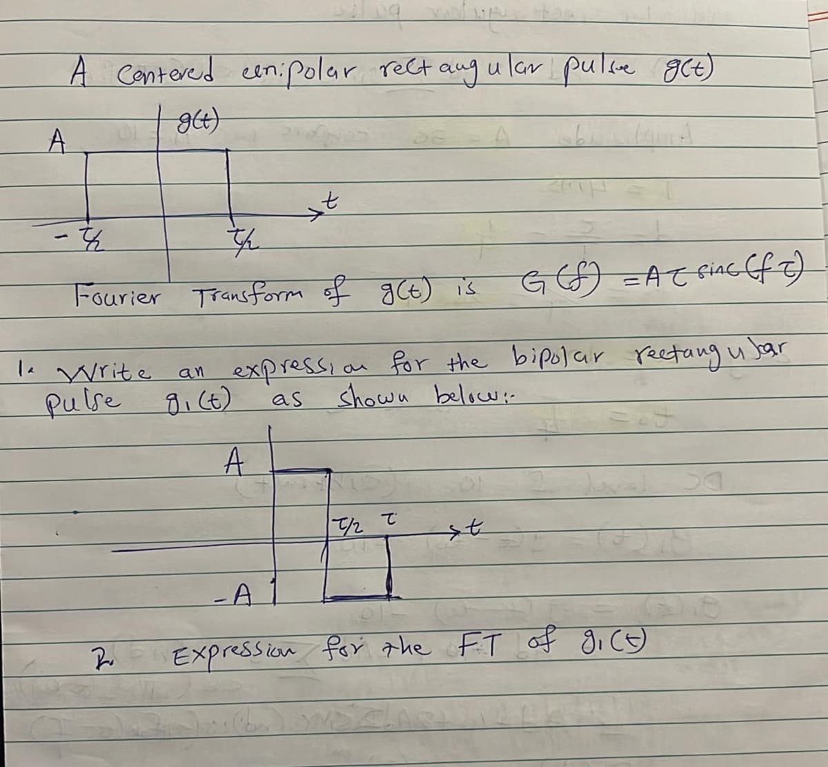 A cantered cen:Polar rect aug ular pulce gCt)
A.
Fourier Transform f gCt) is
GGO =ACçiac f7)
1e Write
an expressi
an for the bipolar rectang u Jar
pulse gi (t)
as shown below-
A
/2
-A
Expression for the FT of gi C9)
