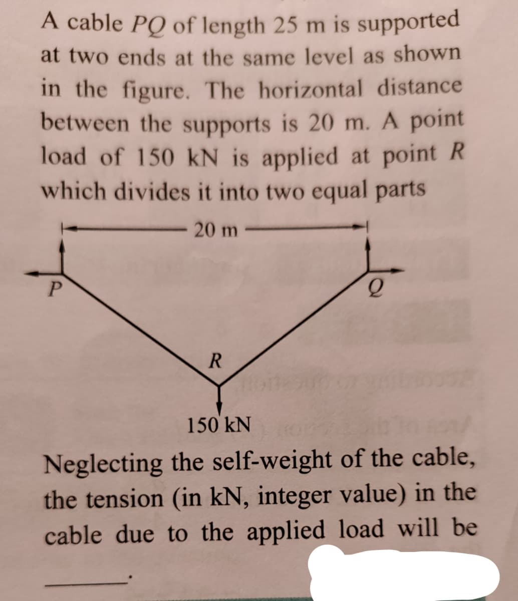 A cable PQ of length 25 m is supported
at two ends at the same level as shown
in the figure. The horizontal distance
between the supports is 20 m. A point
load of 150 kN is applied at point R
which divides it into two equal parts
20 m
P.
R
150 kN
Neglecting the self-weight of the cable,
the tension (in kN, integer value) in the
cable due to the applied load will be
