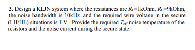 3. Design a KLJN system where the resistances are R1=1kOhm, R1-9kOhm,
the noise bandwidth is 10kHz, and the required wire voltage in the secure
(LH/HL) situations is 1 V. Provide the required Tar noise temperature of the
resistors and the noise current during the secure state.
