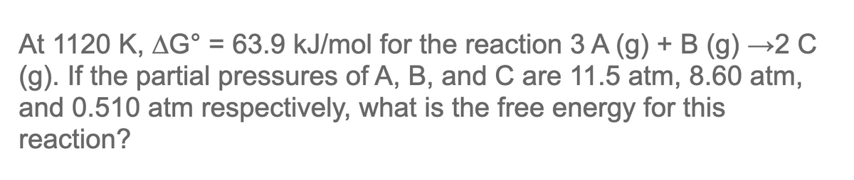 At 1120 K, AG° = 63.9 kJ/mol for the reaction 3 A (g) + B (g) →2 C
(g). If the partial pressures of A, B, and C are 11.5 atm, 8.60 atm,
and 0.510 atm respectively, what is the free energy for this
reaction?
