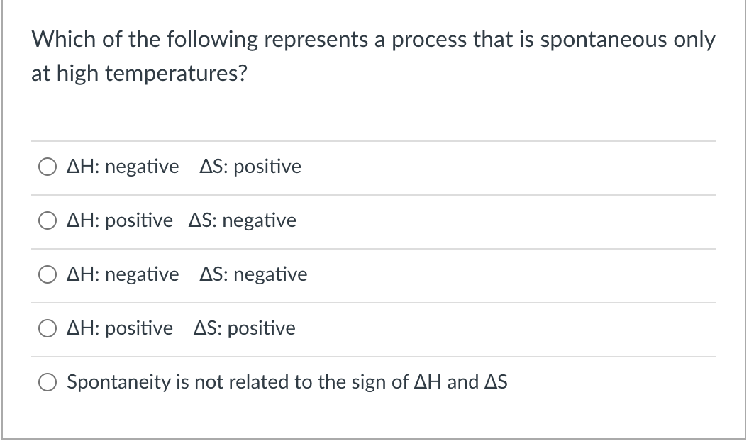 Which of the following represents a process that is spontaneous only
at high temperatures?
AH: negative AS: positive
AH: positive AS: negative
AH: negative AS: negative
AH: positive AS: positive
Spontaneity is not related to the sign of AH and AS
