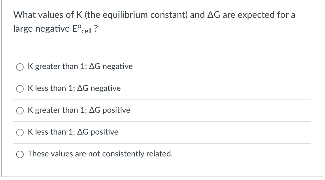 What values of K (the equilibrium constant) and AG are expected for a
large negative E°cell ?
O K greater than 1; AG negative
K less than 1; AG negative
K greater than 1; AG positive
K less than 1; AG positive
O These values are not consistently related.
