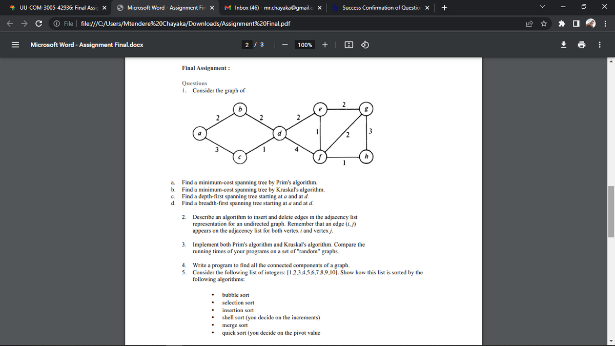 UU-COM-3005-42936: Final Assic X
Microsoft Word - Assignment Fin X M Inbox (46) - mr.chayaka@gmail.cox
C Ⓒ File | file:///C:/Users/Mtendere%20Chayaka/Downloads/Assignment%20Final.pdf
Microsoft Word - Assignment Final.docx
Final Assignment :
Questions
1. Consider the graph of
2 / 3
3.
a
Find a minimum-cost spanning tree by Prim's algorithm.
b. Find a minimum-cost spanning tree by Kruskal's algorithm.
c.
Find a depth-first spanning tree starting at a and at d.
d.
Find a breadth-first spanning tree starting at a and at d.
2.
4.
5.
100% +
Success Confirmation of Question X
Describe an algorithm to insert and delete edges in the adjacency list
representation for an undirected graph. Remember that an edge (i, j)
appears on the adjacency list for both vertex i and vertex j.
4
Implement both Prim's algorithm and Kruskal's algorithm. Compare the
running times of your programs on a set of "random" graphs.
bubble sort
selection sort
insertion sort
shell sort (you decide on the increments)
Write a program f
find all the connected components of a graph.
Consider the following list of integers: [1,2,3,4,5,6,7,8,9,10]. Show how this list is sorted by the
following algorithms:
merge sort
quick sort (you decide on the pivot value
+
⠀
X
: