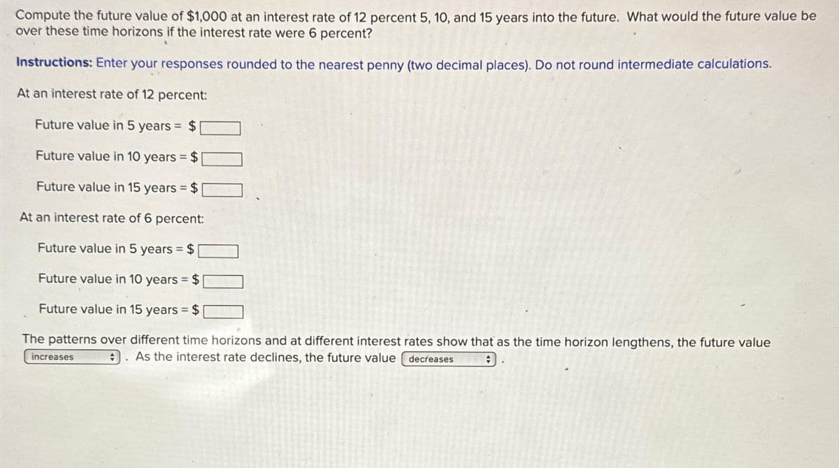 Compute the future value of $1,000 at an interest rate of 12 percent 5, 10, and 15 years into the future. What would the future value be
over these time horizons if the interest rate were 6 percent?
Instructions: Enter your responses rounded to the nearest penny (two decimal places). Do not round intermediate calculations.
At an interest rate of 12 percent:
Future value in 5 years = $
Future value in 10 years = $
Future value in 15 years = $
At an interest rate of 6 percent:
Future value in 5 years = $
Future value in 10 years = $
Future value in 15 years = $
The patterns over different time horizons and at different interest rates show that as the time horizon lengthens, the future value
As the interest rate declines, the future value
decreases
+
increases