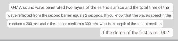 Q4/ A sound wave penetrated two layers of the earth's surface and the total time of the
wave reflected from the second barrier equals 2 seconds. If you know that the wave's speed in the
medium is 200 m/s and in the second medium is 300 m/s, what is the depth of the second medium
if the depth of the first is m 100?
