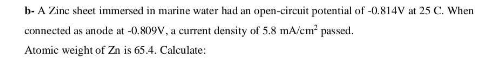 b- A Zinc sheet immersed in marine water had an open-circuit potential of -0.814V at 25 C. When
connected as anode at -0.809V, a current density of 5.8 mA/cm passed.
Atomic weight of Zn is 65.4. Calculate:

