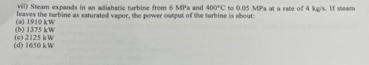 vii) Steam expands in an adiabatic turbine from 6 MPa and 400°C to 0.05 MPa at a rate of 4 kg/s. If steam
leaves the turbine as saturated vapor, the power output of the turbine is about:
(a) 1910 kW
(b) 1375 kW
(c) 2125 kW
(d) 1650 kW
