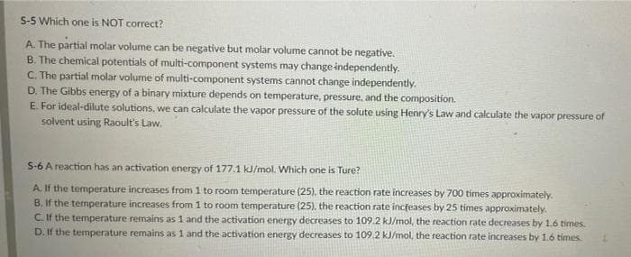 S-5 Which one is NOT correct?
A. The partial molar volume can be negative but molar volume cannot be negative.
B. The chemical potentials of multi-component systems may change independently.
C. The partial molar volume of multi-component systems cannot change independently.
D. The Gibbs energy of a binary mixture depends on temperature, pressure, and the composition.
E. For ideal-dilute solutions, we can calculate the vapor pressure of the solute using Henry's Law and calculate the vapor pressure of
solvent using Raoult's Law.
S-6 A reaction has an activation energy of 177.1 kJ/mol. Which one is Ture?
A If the temperature increases from 1 to room temperature (25), the reaction rate increases by 700 times approximately.
B. If the temperature increases from 1 to room temperature (25). the reaction rate incřeases by 25 tímes approximately.
C. If the temperature remains as 1 and the activation energy decreases to 109.2 kJ/mol, the reaction rate decreases by 1.6 times.
D. If the temperature remains as 1 and the activation energy decreases to 109.2 kJ/mol, the reaction rate increases by 1.6 times.
