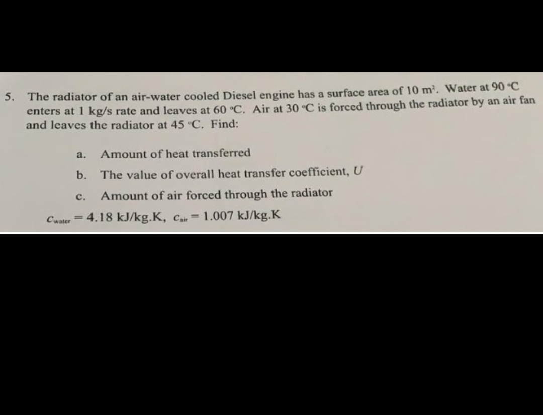 The radiator of an air-water cooled Diesel engine has a surface area of 10 m. Water at 90°C
enters at 1 kg/s rate and leaves at 60 °C. Air at 30 C is forced through the radiator by an air fan
and leaves the radiator at 45 C. Find:
5.
a.
Amount of heat transferred
b.
The value of overall heat transfer coefficient, U
с.
Amount of air forced through the radiator
Cwater
4.18 kJ/kg.K, Cair=
1.007 kJ/kg.K
