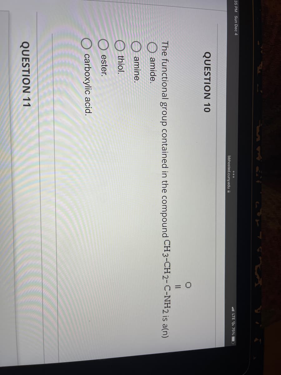 35 PM Sun Dec 4
QUESTION 10
bbhosted.cuny.edu
QUESTION 11
LTE 75%
||
The functional group contained in the compound CH3-CH2-C-NH2 is a(n)
amide.
amine.
thiol.
ester.
O carboxylic acid.