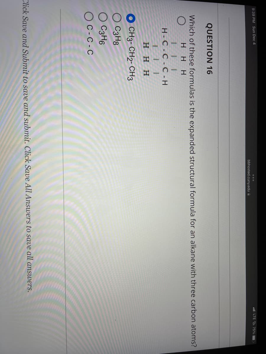 9:39 PM Sun Dec 4
111
H-C-C-C-H
111
HHH
CH3-CH2-CH3
bbhosted.cuny.edu
QUESTION 16
Which of these formulas is the expanded structural formula for an alkane with three carbon atoms?
о
HHH
O C3H8
C3H6
C-C-C
LTE 75%
Click Save and Submit to save and submit. Click Save All Answers to save all answers.