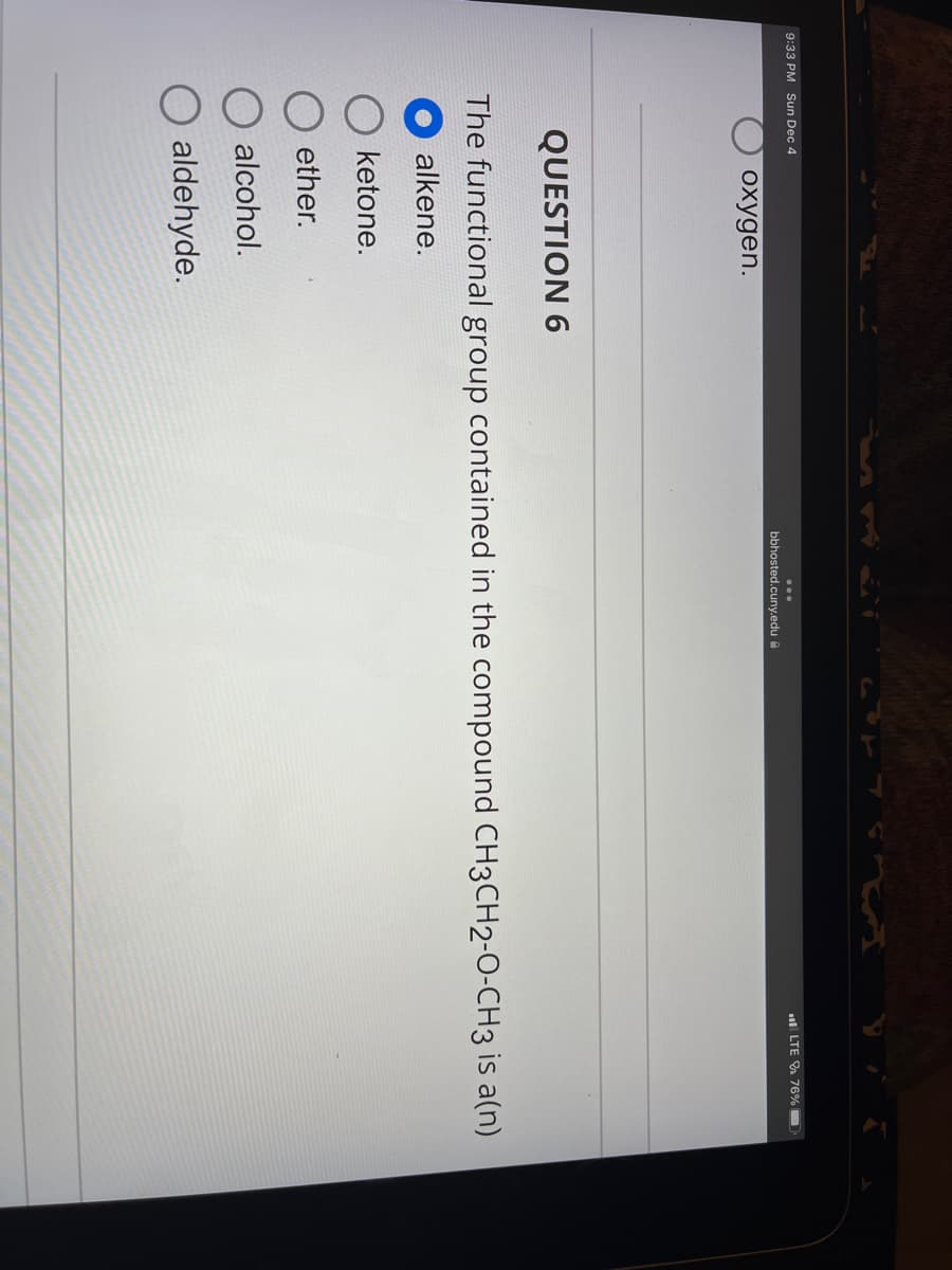 9:33 PM Sun Dec 4
oxygen.
bbhosted.cuny.edu
LTE 76%
QUESTION 6
The functional group contained in the compound CH3CH2-O-CH3 is a(n)
alkene.
ketone.
ether.
alcohol.
aldehyde.