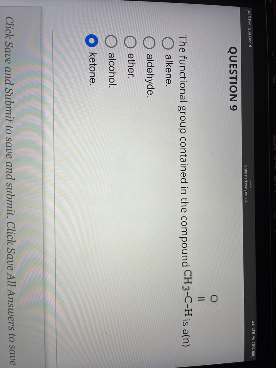 9:35 PM Sun Dec 4
QUESTION 9
bbhosted.cuny.edu
alcohol.
ketone.
0
||
LTE 75%
The functional group contained in the compound CH3-C-H is a(n)
alkene.
O aldehyde.
ether.
Click Save and Submit to save and submit. Click Save All Answers to save