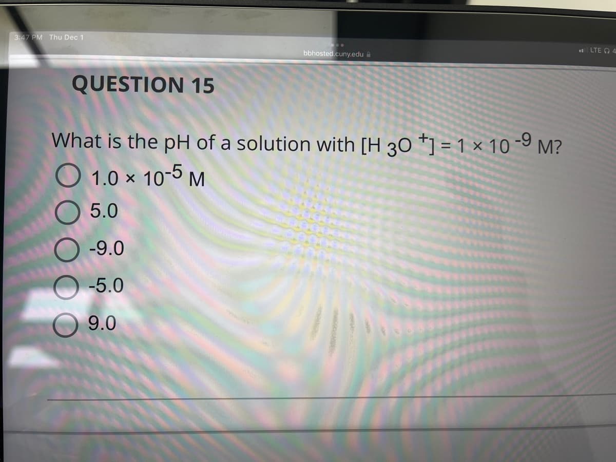 3:47 PM Thu Dec 1
QUESTION 15
bbhosted.cuny.edu
What is the pH of a solution with [H 30 *1 = 1 × 10-⁹ M?
-9
1.0 × 10-5 M
5.0
O-9.0
-5.0
9.0
LTE 4