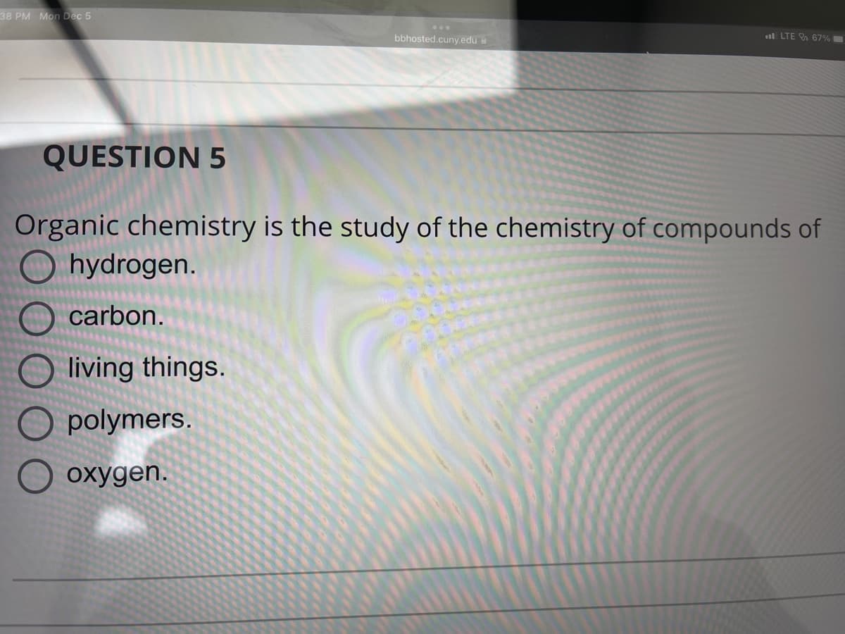 38 PM Mon Dec 5
bbhosted.cuny.edu
LTE 67%
QUESTION 5
Organic chemistry is the study of the chemistry of compounds of
Ohydrogen.
carbon.
living things.
polymers.
oxygen.