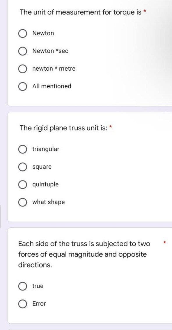 The unit of measurement for torque is *
Newton
Newton *sec
newton metre
All mentioned
The rigid plane truss unit is: *
triangular
square
quintuple
what shape
Each side of the truss is subjected to two
forces of equal magnitude and opposite
directions.
true
Error
*