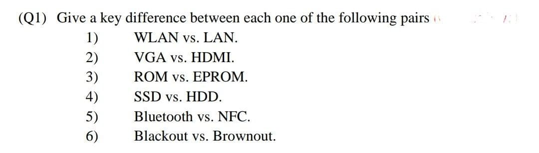 (Q1) Give a key difference between each one of the following pairs
1)
WLAN vs. LAN.
2)
3)
4)
5)
6)
VGA vs. HDMI.
ROM vs. EPROM.
SSD vs. HDD.
Bluetooth vs. NFC.
Blackout vs. Brownout.
11
121