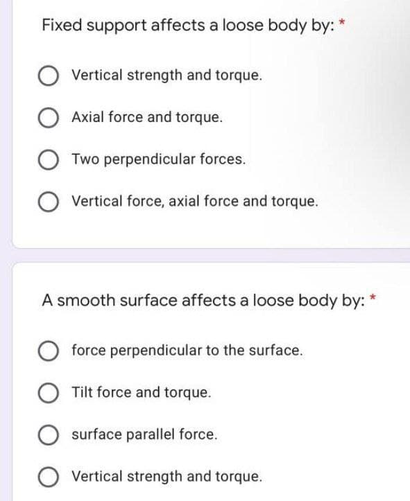 Fixed support affects a loose body by: *
O Vertical strength and torque.
O Axial force and torque.
OTwo perpendicular forces.
O Vertical force, axial force and torque.
A smooth surface affects a loose body by: *
O force perpendicular to the surface.
O Tilt force and torque.
O surface parallel force.
O Vertical strength and torque.