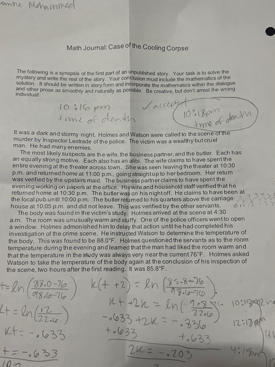 fomne
Mohammed
Math Journal: Case of the Cooling Corpse
The following is a synopsis of the first part of an unpublished story. Your task is to solve the
mystery and write the rest of the story. Your conclusion must include the mathematics of the
solution. It should be written in story form and incorporate the mathematics within the dialogue
and other prose as smoothly and naturally as possible. Be creative, but don't arrest the wrong
individual!
Vacceptet
t0 18om
10:16 pm 9
tme of death
tme of deats
It was a dark and stormy night. Holmes and Watson were called to the scene of the
murder by Inspector Lestrade of the police. The victim was a wealthy but cruel
man. He had many enemies.
The most likely suspects are the wife, the business partner, and the butler. Each has
an equally strong motive. Each also has an alibi. The wife claims to have spent the
entire evening at the theater across town. Shewas seen leaving the theater at 10:30
p.m. and returned home at 11:00 p.m., going straightup to her bedroom. Her return
was verified by the upstairs maid. The business partner claims to have spent the
evening working on papers at the office. His wife and household staff verified that he
returned home at 10:30 p.m. The butler was on his night off. He claims to have been at
the local pub until 10:00 p.m. The butler returned to his quarters above the carriage
house at 10:05 p.m. and did not leave. This was verified by the other servants.
The body was found in the victim's study. Holmes arrived at the scene at 4:30
a.m. The room was unusually warm and stuffy. One of the police officers went to open
a window. Holmes admonished him to delay that action until he had completed his
investigation of the crime scene. Heinstructed Watson to determine the temperature of
the body. This was found to be 88.0°F. Holmes questioned the servants as to the room
temperatu re during the evening and learned that the man had liked the room warm and
that the temperature in the study was always very near the current 76°F. Holmes asked
Watson to take the temperatu re of the body again at the conclusion of his inspection of
the scene, two hours after the first reading. It was 85.8°F.
t=ln 33.0-16) ) = en (35.8-76
のレーの&し
22olo
k(t +2
= en (85.8-76
18.6-76
ルt +2h>
-033 +2ル=ー336
tol@33
+ = en 2
12:13M
Ltに-.633
+。6ろ3
2ルこ-。203
十=- 3
4:19am
%3D
