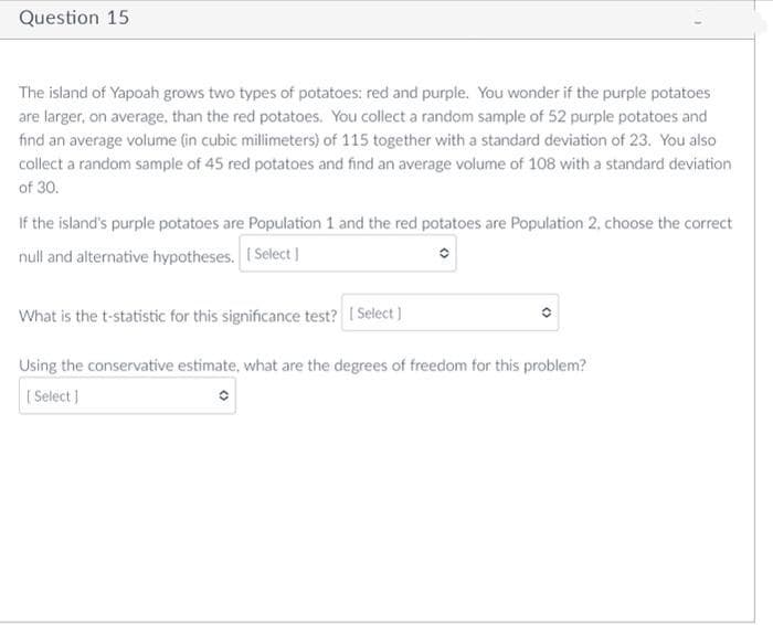 Question 15
The island of Yapoah grows two types of potatoes: red and purple. You wonder if the purple potatoes
are larger, on average, than the red potatoes. You collect a random sample of 52 purple potatoes and
find an average volume (in cubic millimeters) of 115 together with a standard deviation of 23. You also
collect a random sample of 45 red potatoes and find an average volume of 108 with a standard deviation
of 30.
If the island's purple potatoes are Population 1 and the red potatoes are Population 2, choose the correct
null and alternative hypotheses. (Select]
What is the t-statistic for this significance test? I Select)
Using the conservative estimate, what are the degrees of freedom for this problem?
[ Select )
