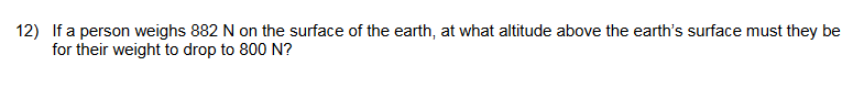 12) If a person weighs 882 N on the surface of the earth, at what altitude above the earth's surface must they be
for their weight to drop to 800 N?
