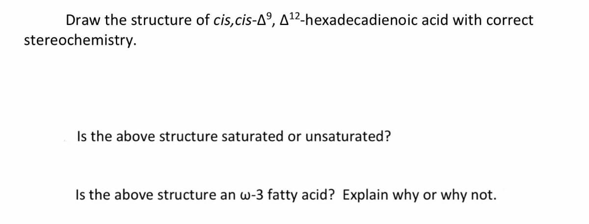 Draw the structure of cis,cis-Aº, A1²-hexadecadienoic acid with correct
stereochemistry.
Is the above structure saturated or unsaturated?
Is the above structure an w-3 fatty acid? Explain why or why not.
