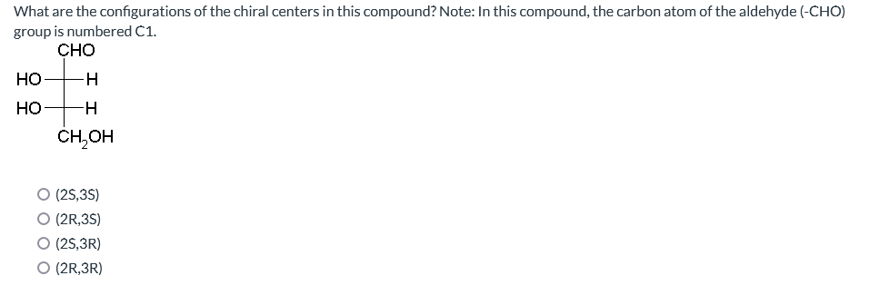 What are the configurations of the chiral centers in this compound? Note: In this compound, the carbon atom of the aldehyde (-CHO)
group is numbered C1.
CHO
HO
HO
-H
-H
CH₂OH
O (2S,3S)
O (2R,3S)
O (2S,3R)
O (2R,3R)