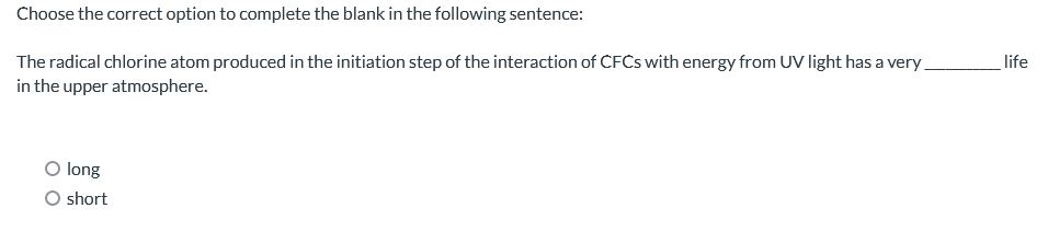 Choose the correct option to complete the blank in the following sentence:
The radical chlorine atom produced in the initiation step of the interaction of CFCs with energy from UV light has a very
in the upper atmosphere.
O long
O short
life