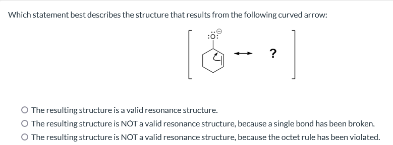 Which statement best describes the structure that results from the following curved arrow:
?
The resulting structure is a valid resonance structure.
The resulting structure is NOT a valid resonance structure, because a single bond has been broken.
O The resulting structure is NOT a valid resonance structure, because the octet rule has been violated.