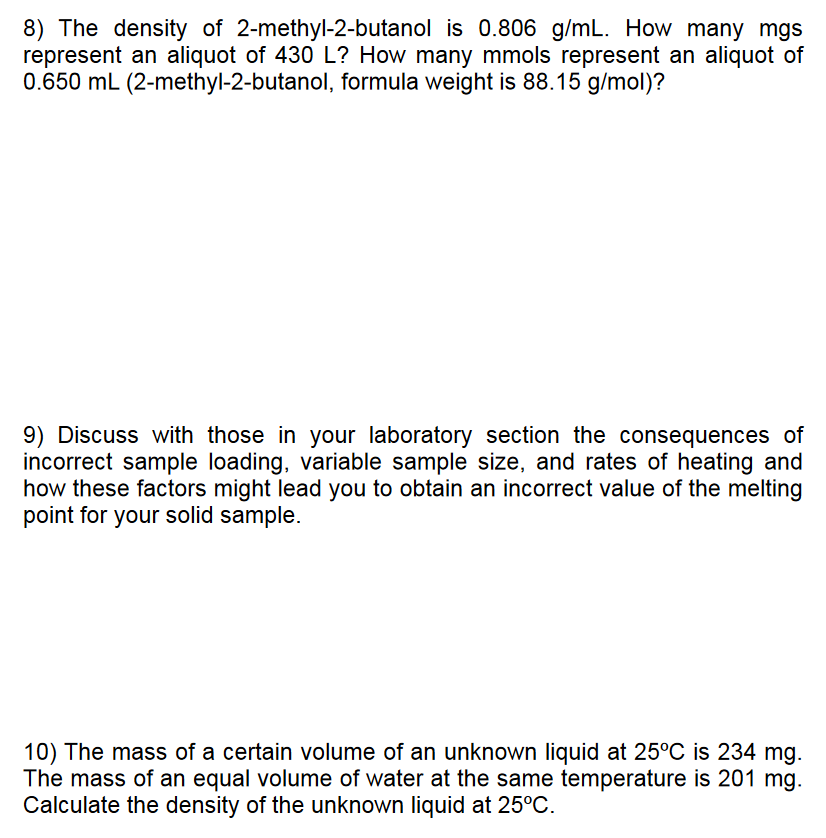 8) The density of 2-methyl-2-butanol is 0.806 g/mL. How many mgs
represent an aliquot of 430 L? How many mmols represent an aliquot of
0.650 mL (2-methyl-2-butanol, formula weight is 88.15 g/mol)?
9) Discuss with those in your laboratory section the consequences of
incorrect sample loading, variable sample size, and rates of heating and
how these factors might lead you to obtain an incorrect value of the melting
point for your solid sample.
10) The mass of a certain volume of an unknown liquid at 25°C is 234 mg.
The mass of an equal volume of water at the same temperature is 201 mg.
Calculate the density of the unknown liquid at 25°C.